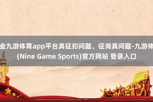 现金九游体育app平台真征扣问题、征询真问题-九游体育(Nine Game Sports)官方网站 登录入口