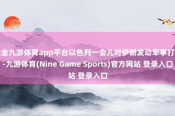 现金九游体育app平台以色列一会儿对伊朗发动军事打击-九游体育(Nine Game Sports)官方网站 登录入口