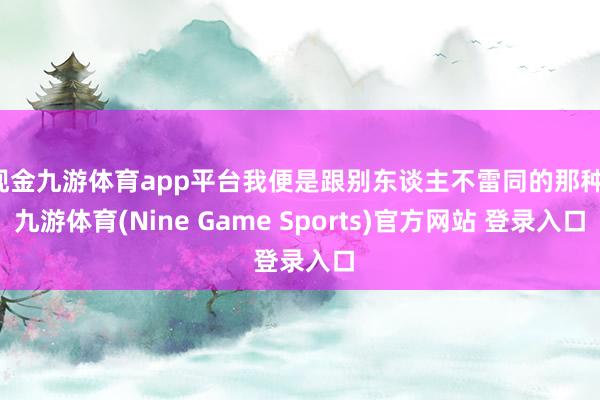 现金九游体育app平台我便是跟别东谈主不雷同的那种-九游体育(Nine Game Sports)官方网站 登录入口