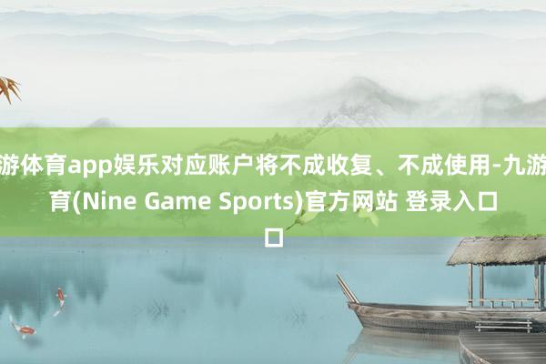 九游体育app娱乐对应账户将不成收复、不成使用-九游体育(Nine Game Sports)官方网站 登录入口