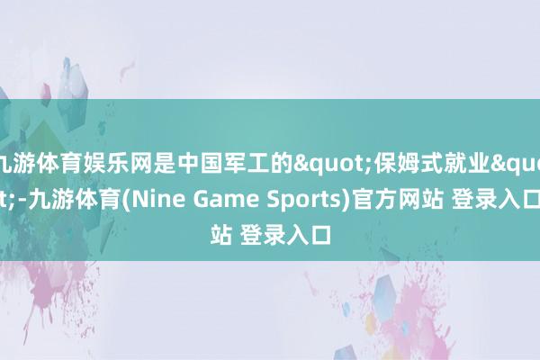 九游体育娱乐网是中国军工的"保姆式就业"-九游体育(Nine Game Sports)官方网站 登录入口
