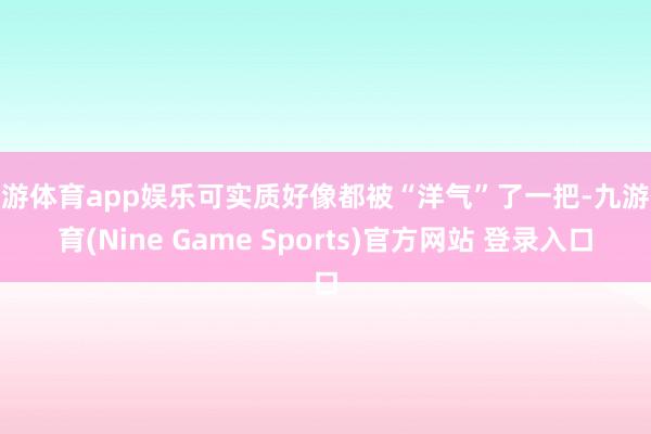 九游体育app娱乐可实质好像都被“洋气”了一把-九游体育(Nine Game Sports)官方网站 登录入口