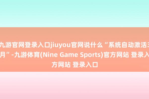 九游官网登录入口jiuyou官网说什么“系统自动激活3个月”-九游体育(Nine Game Sports)官方网站 登录入口