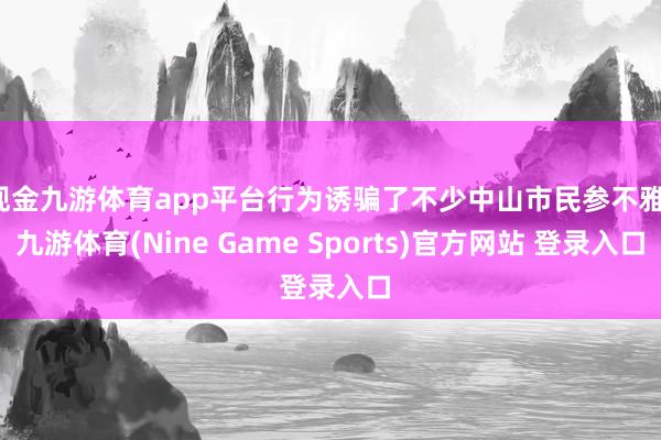 现金九游体育app平台行为诱骗了不少中山市民参不雅-九游体育(Nine Game Sports)官方网站 登录入口