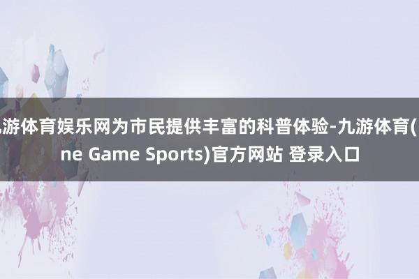 九游体育娱乐网为市民提供丰富的科普体验-九游体育(Nine Game Sports)官方网站 登录入口
