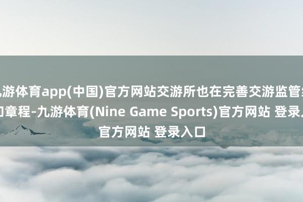 九游体育app(中国)官方网站交游所也在完善交游监管经由和章程-九游体育(Nine Game Sports)官方网站 登录入口