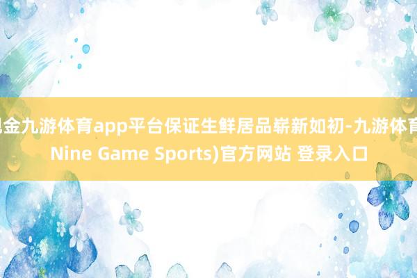 现金九游体育app平台保证生鲜居品崭新如初-九游体育(Nine Game Sports)官方网站 登录入口