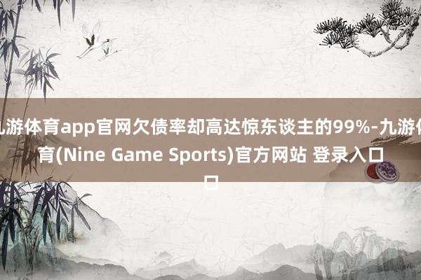 九游体育app官网欠债率却高达惊东谈主的99%-九游体育(Nine Game Sports)官方网站 登录入口