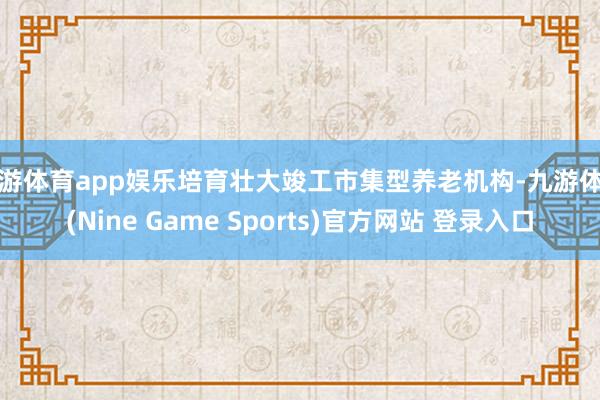 九游体育app娱乐培育壮大竣工市集型养老机构-九游体育(Nine Game Sports)官方网站 登录入口