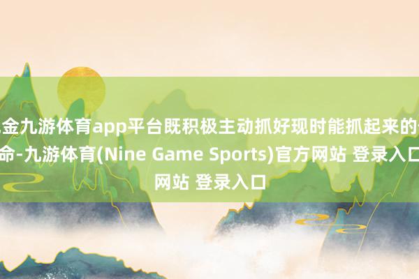 现金九游体育app平台既积极主动抓好现时能抓起来的使命-九游体育(Nine Game Sports)官方网站 登录入口