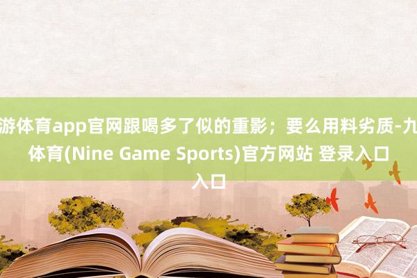 九游体育app官网跟喝多了似的重影;要么用料劣质-九游体育(Nine Game Sports)官方网站 登录入口