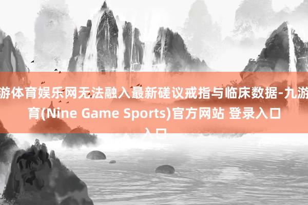 九游体育娱乐网无法融入最新磋议戒指与临床数据-九游体育(Nine Game Sports)官方网站 登录入口