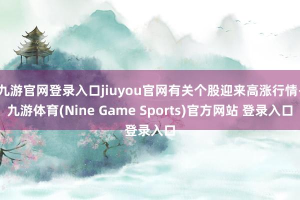 九游官网登录入口jiuyou官网有关个股迎来高涨行情-九游体育(Nine Game Sports)官方网站 登录入口