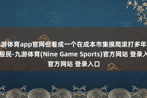 九游体育app官网但看成一个在成本市集摸爬滚打多年的老股民-九游体育(Nine Game Sports)官方网站 登录入口