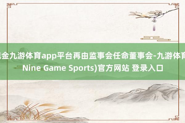 现金九游体育app平台再由监事会任命董事会-九游体育(Nine Game Sports)官方网站 登录入口