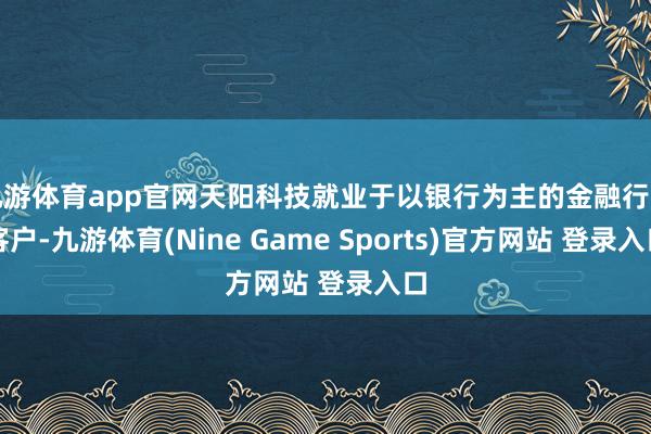 九游体育app官网天阳科技就业于以银行为主的金融行业客户-九游体育(Nine Game Sports)官方网站 登录入口