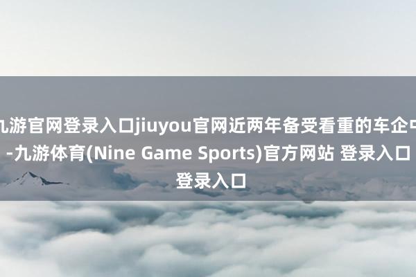 九游官网登录入口jiuyou官网近两年备受看重的车企中-九游体育(Nine Game Sports)官方网站 登录入口