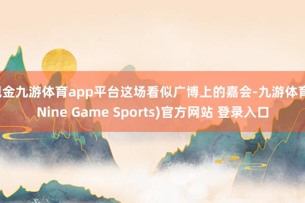现金九游体育app平台这场看似广博上的嘉会-九游体育(Nine Game Sports)官方网站 登录入口