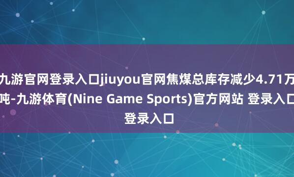 九游官网登录入口jiuyou官网焦煤总库存减少4.71万吨-九游体育(Nine Game Sports)官方网站 登录入口