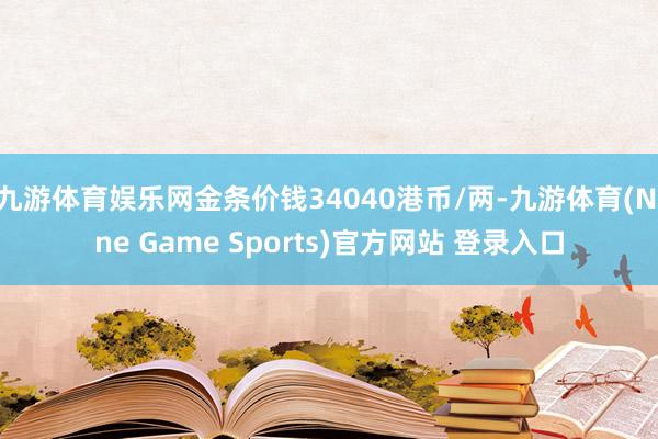九游体育娱乐网金条价钱34040港币/两-九游体育(Nine Game Sports)官方网站 登录入口