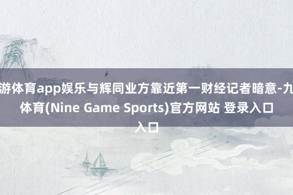 九游体育app娱乐与辉同业方靠近第一财经记者暗意-九游体育(Nine Game Sports)官方网站 登录入口