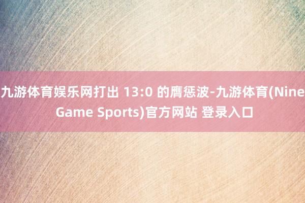 九游体育娱乐网打出 13:0 的膺惩波-九游体育(Nine Game Sports)官方网站 登录入口