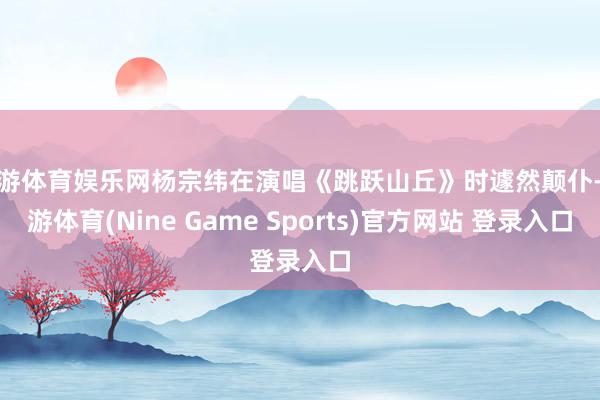 九游体育娱乐网杨宗纬在演唱《跳跃山丘》时遽然颠仆-九游体育(Nine Game Sports)官方网站 登录入口
