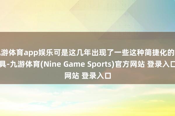 九游体育app娱乐可是这几年出现了一些这种简捷化的用具-九游体育(Nine Game Sports)官方网站 登录入口
