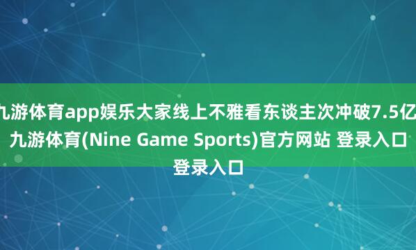 九游体育app娱乐大家线上不雅看东谈主次冲破7.5亿-九游体育(Nine Game Sports)官方网站 登录入口