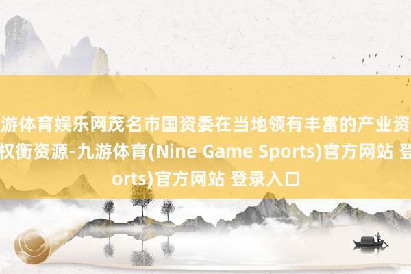 九游体育娱乐网茂名市国资委在当地领有丰富的产业资源和政府权衡资源-九游体育(Nine Game Sports)官方网站 登录入口