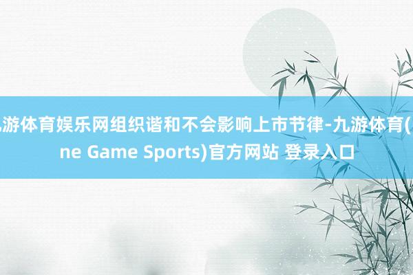 九游体育娱乐网组织谐和不会影响上市节律-九游体育(Nine Game Sports)官方网站 登录入口