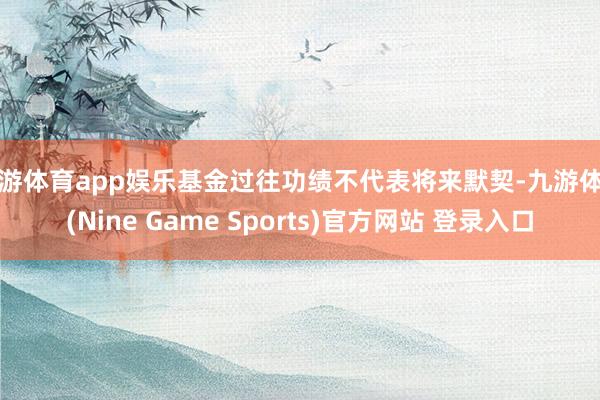 九游体育app娱乐基金过往功绩不代表将来默契-九游体育(Nine Game Sports)官方网站 登录入口