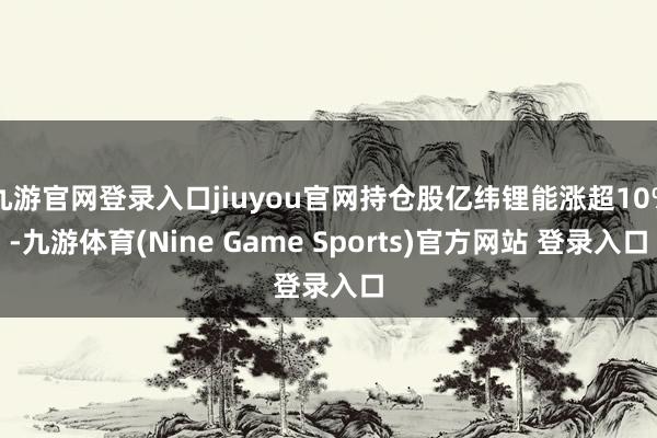 九游官网登录入口jiuyou官网持仓股亿纬锂能涨超10%-九游体育(Nine Game Sports)官方网站 登录入口