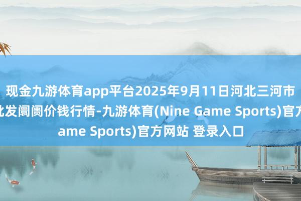 现金九游体育app平台2025年9月11日河北三河市建兴农副产物批发阛阓价钱行情-九游体育(Nine Game Sports)官方网站 登录入口