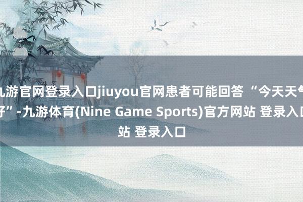 九游官网登录入口jiuyou官网患者可能回答 “今天天气好”-九游体育(Nine Game Sports)官方网站 登录入口