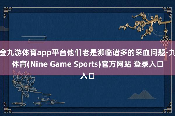 现金九游体育app平台他们老是濒临诸多的采血问题-九游体育(Nine Game Sports)官方网站 登录入口
