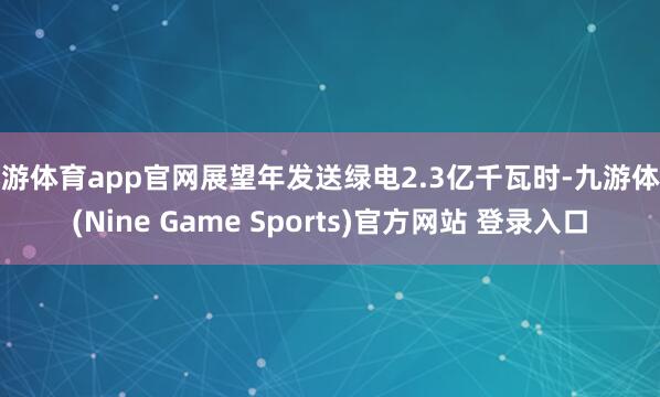 九游体育app官网展望年发送绿电2.3亿千瓦时-九游体育(Nine Game Sports)官方网站 登录入口