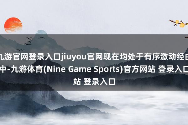 九游官网登录入口jiuyou官网现在均处于有序激动经由中-九游体育(Nine Game Sports)官方网站 登录入口
